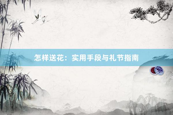 怎样送花:实用手段与礼节指南